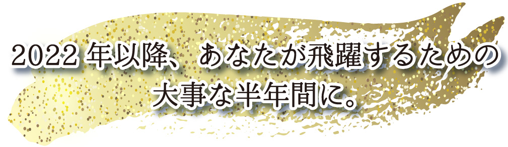 2022年以降、あなたが飛躍するための
大事な半年間に。