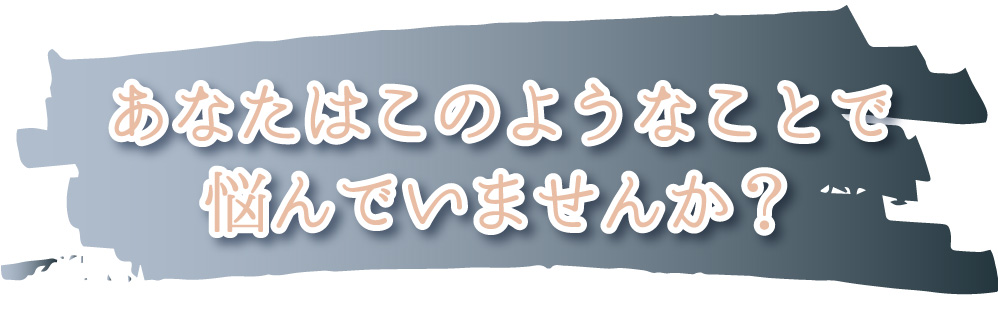 あなたはこのようなことで悩んでいませんか？