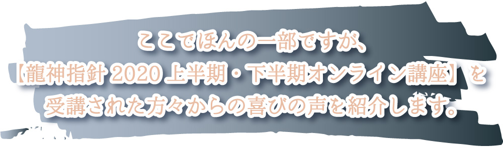 ここでほんの一部ですが、【龍神指針2020上半期・下半期オンライン講座】を受講された方々からの喜びの声を紹介します。