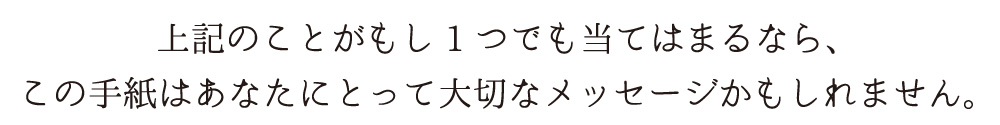 上記のことがもし1つでも当てはまるなら、<br />
この手紙はあなたにとって大切なメッセージかもしれません。