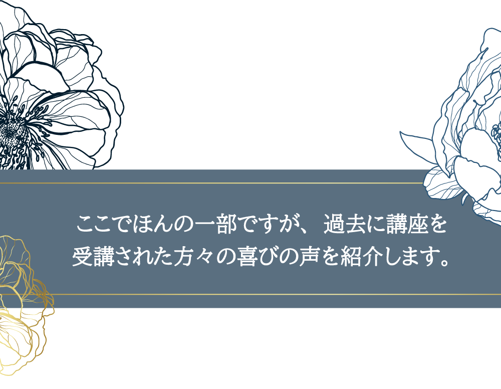 ここでほんの一部ですが、過去に講座を受講された方々の喜びの声を紹介します。