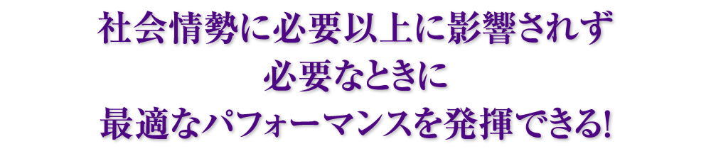 社会情勢に必要以上に影響されず必要なときに最適なパフォーマンスを発揮できる！