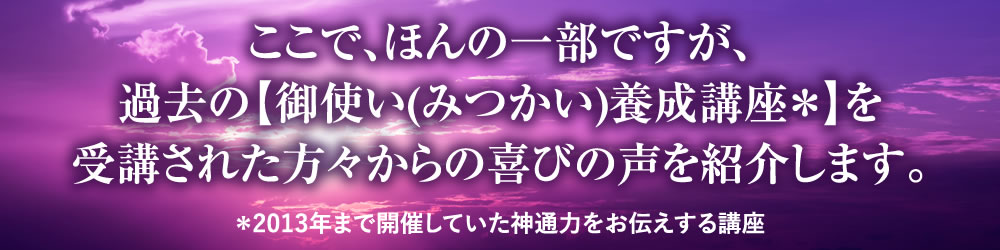 ここで、ほんの一部ですが、過去の【御使い(みつかい)養成講座＊】を受講された方々からの喜びの声を紹介します。