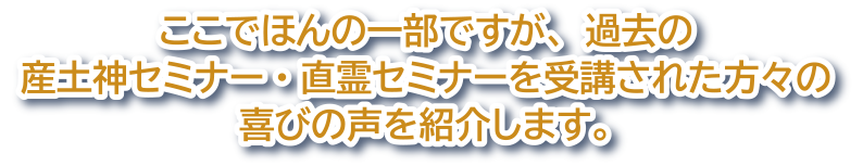 ここでほんの一部ですが、過去の産土神セミナー・直霊セミナーを受講された方々の喜びの声を紹介します。