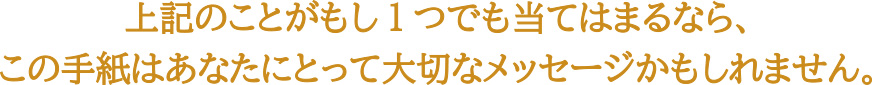 上記のことがもし1つでも当てはまるなら、<br />
この手紙はあなたにとって大切なメッセージかもしれません。